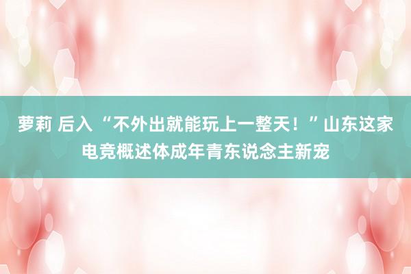 萝莉 后入 “不外出就能玩上一整天！”山东这家电竞概述体成年青东说念主新宠