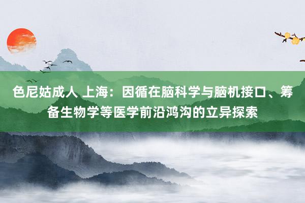 色尼姑成人 上海：因循在脑科学与脑机接口、筹备生物学等医学前沿鸿沟的立异探索