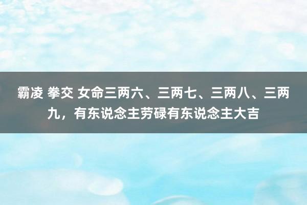 霸凌 拳交 女命三两六、三两七、三两八、三两九，有东说念主劳碌有东说念主大吉