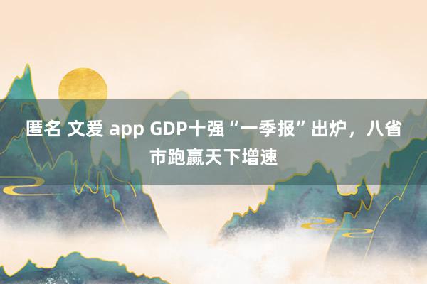 匿名 文爱 app GDP十强“一季报”出炉，八省市跑赢天下增速